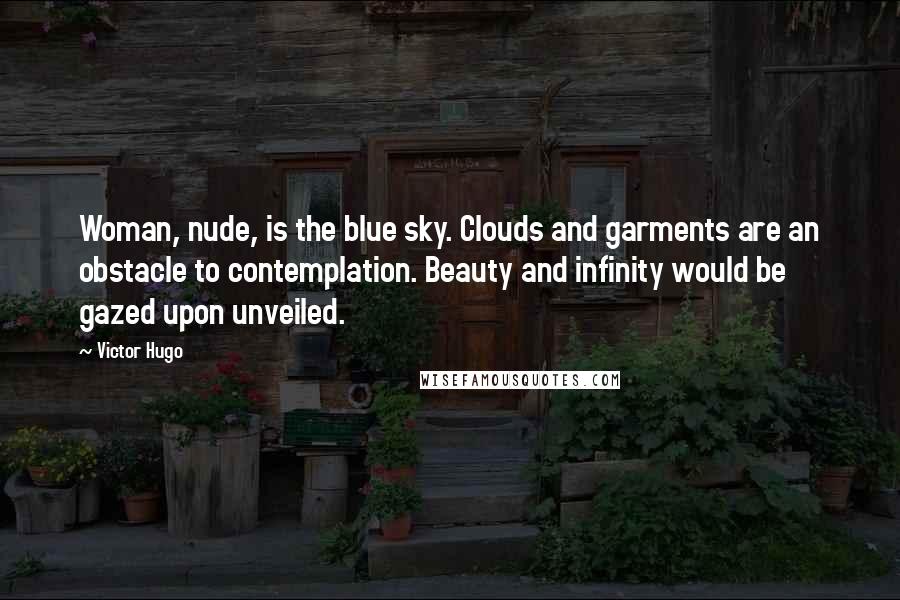 Victor Hugo Quotes: Woman, nude, is the blue sky. Clouds and garments are an obstacle to contemplation. Beauty and infinity would be gazed upon unveiled.