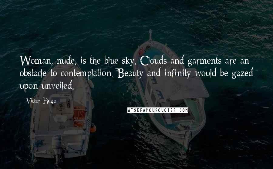 Victor Hugo Quotes: Woman, nude, is the blue sky. Clouds and garments are an obstacle to contemplation. Beauty and infinity would be gazed upon unveiled.
