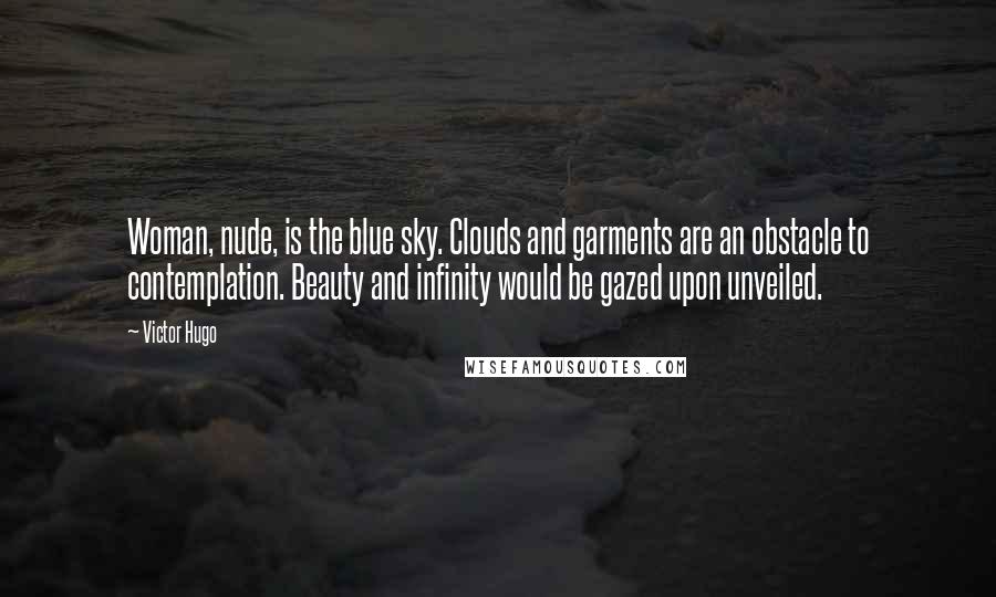 Victor Hugo Quotes: Woman, nude, is the blue sky. Clouds and garments are an obstacle to contemplation. Beauty and infinity would be gazed upon unveiled.