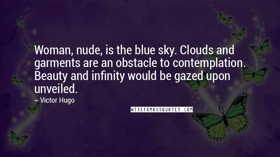 Victor Hugo Quotes: Woman, nude, is the blue sky. Clouds and garments are an obstacle to contemplation. Beauty and infinity would be gazed upon unveiled.