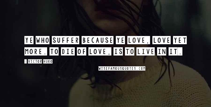 Victor Hugo Quotes: Ye who suffer because ye love, love yet more. To die of love, is to live in it.