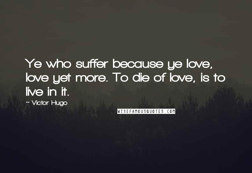 Victor Hugo Quotes: Ye who suffer because ye love, love yet more. To die of love, is to live in it.