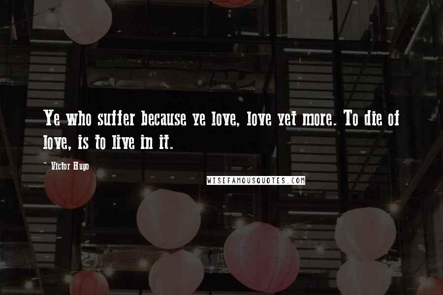 Victor Hugo Quotes: Ye who suffer because ye love, love yet more. To die of love, is to live in it.