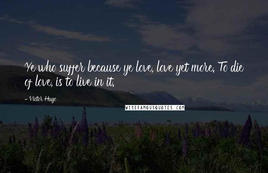 Victor Hugo Quotes: Ye who suffer because ye love, love yet more. To die of love, is to live in it.