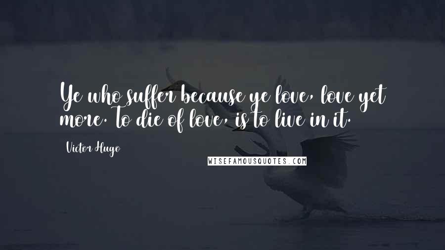 Victor Hugo Quotes: Ye who suffer because ye love, love yet more. To die of love, is to live in it.