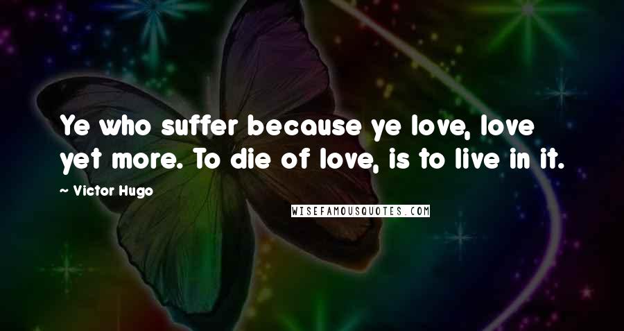 Victor Hugo Quotes: Ye who suffer because ye love, love yet more. To die of love, is to live in it.