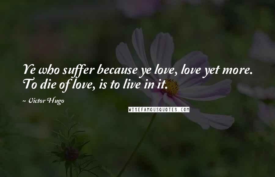 Victor Hugo Quotes: Ye who suffer because ye love, love yet more. To die of love, is to live in it.