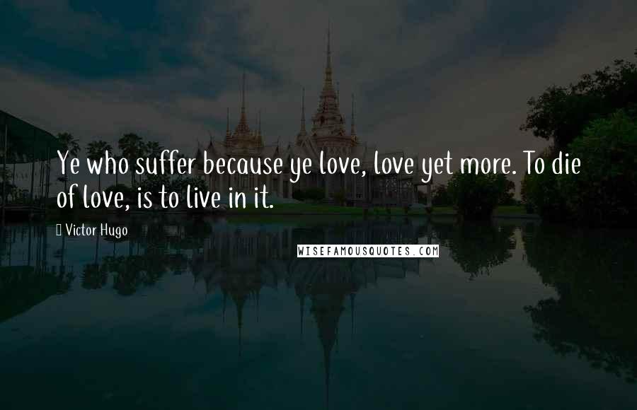 Victor Hugo Quotes: Ye who suffer because ye love, love yet more. To die of love, is to live in it.