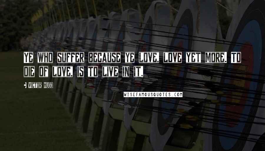 Victor Hugo Quotes: Ye who suffer because ye love, love yet more. To die of love, is to live in it.