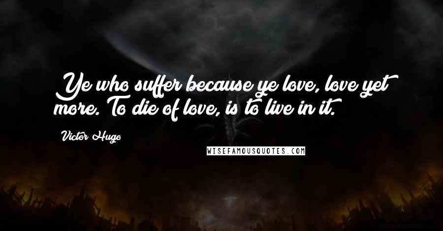 Victor Hugo Quotes: Ye who suffer because ye love, love yet more. To die of love, is to live in it.