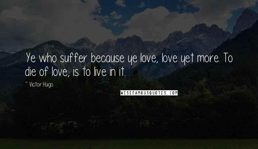 Victor Hugo Quotes: Ye who suffer because ye love, love yet more. To die of love, is to live in it.