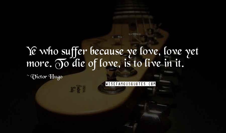 Victor Hugo Quotes: Ye who suffer because ye love, love yet more. To die of love, is to live in it.