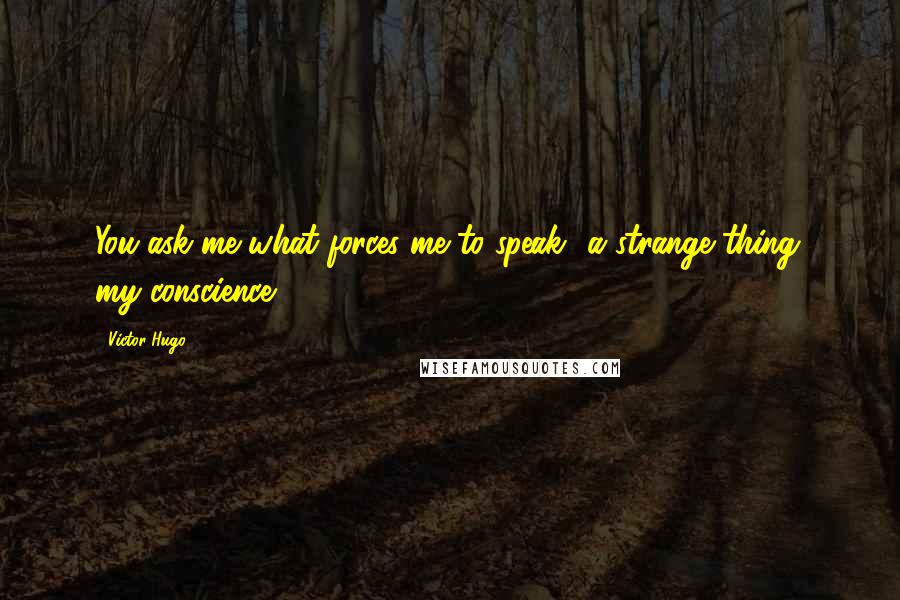 Victor Hugo Quotes: You ask me what forces me to speak? a strange thing; my conscience.