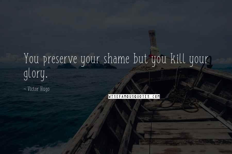 Victor Hugo Quotes: You preserve your shame but you kill your glory.