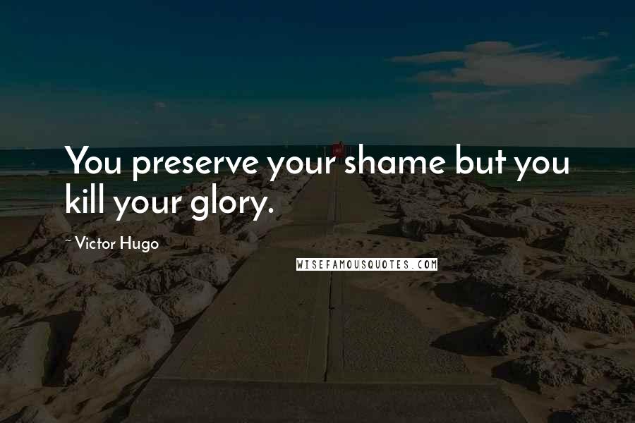 Victor Hugo Quotes: You preserve your shame but you kill your glory.