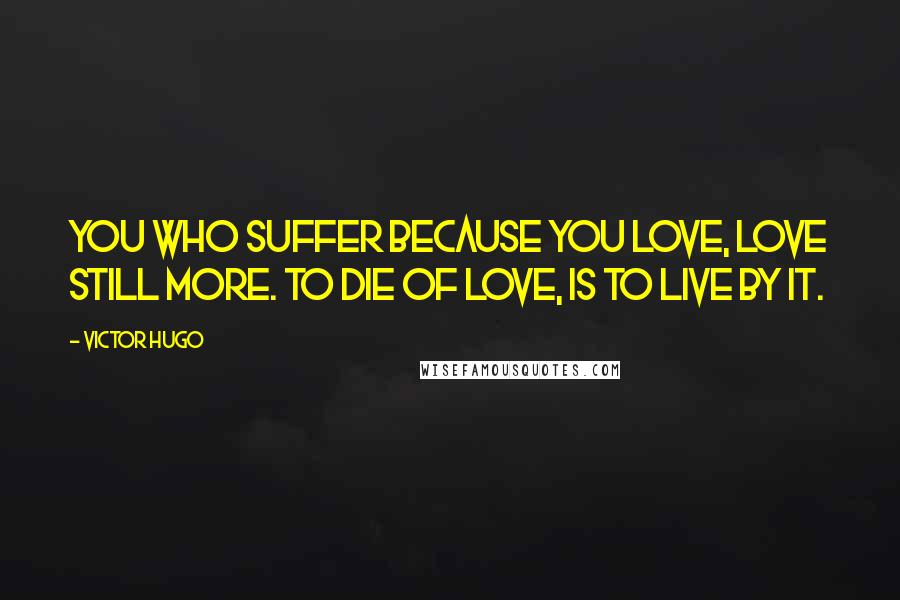 Victor Hugo Quotes: You who suffer because you love, love still more. To die of love, is to live by it.