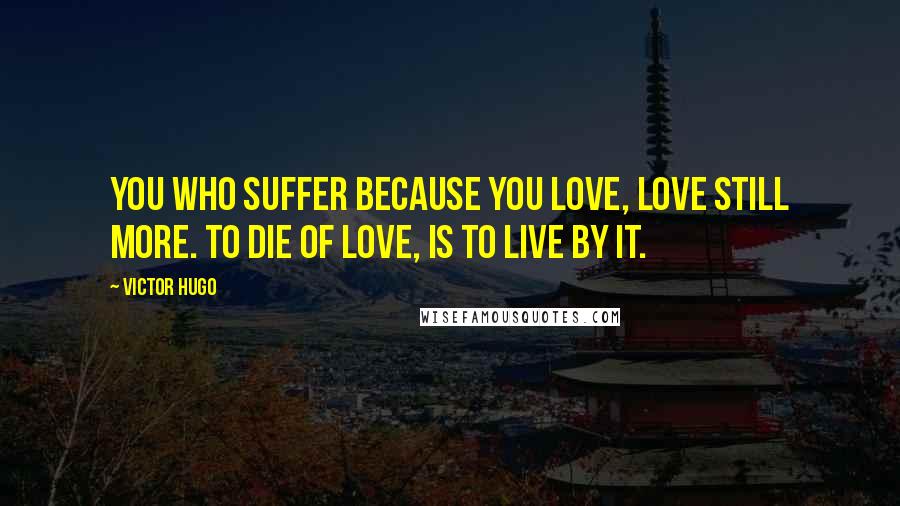 Victor Hugo Quotes: You who suffer because you love, love still more. To die of love, is to live by it.