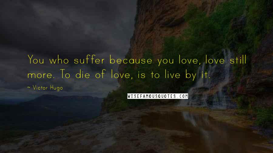 Victor Hugo Quotes: You who suffer because you love, love still more. To die of love, is to live by it.