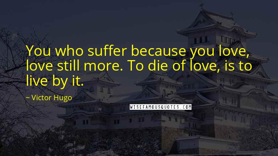 Victor Hugo Quotes: You who suffer because you love, love still more. To die of love, is to live by it.