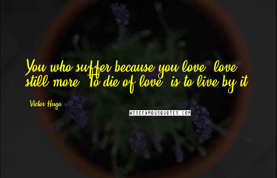 Victor Hugo Quotes: You who suffer because you love, love still more. To die of love, is to live by it.