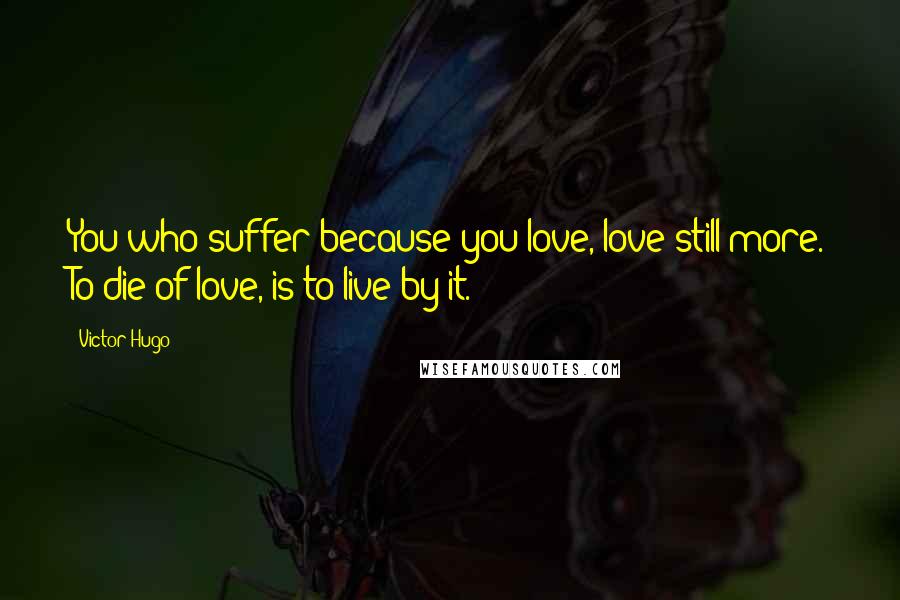 Victor Hugo Quotes: You who suffer because you love, love still more. To die of love, is to live by it.