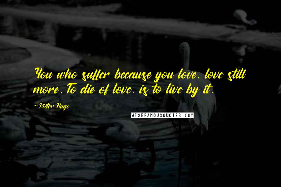 Victor Hugo Quotes: You who suffer because you love, love still more. To die of love, is to live by it.