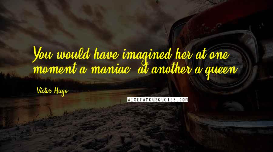 Victor Hugo Quotes: You would have imagined her at one moment a maniac, at another a queen.