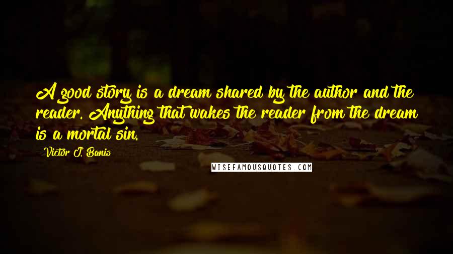 Victor J. Banis Quotes: A good story is a dream shared by the author and the reader. Anything that wakes the reader from the dream is a mortal sin.