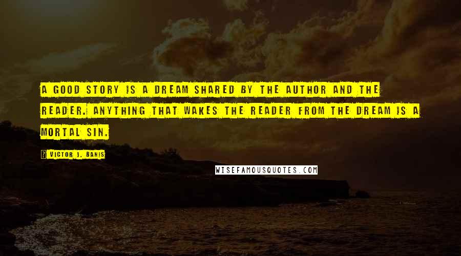 Victor J. Banis Quotes: A good story is a dream shared by the author and the reader. Anything that wakes the reader from the dream is a mortal sin.