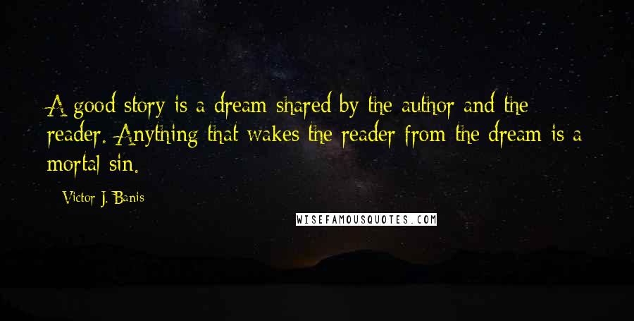 Victor J. Banis Quotes: A good story is a dream shared by the author and the reader. Anything that wakes the reader from the dream is a mortal sin.