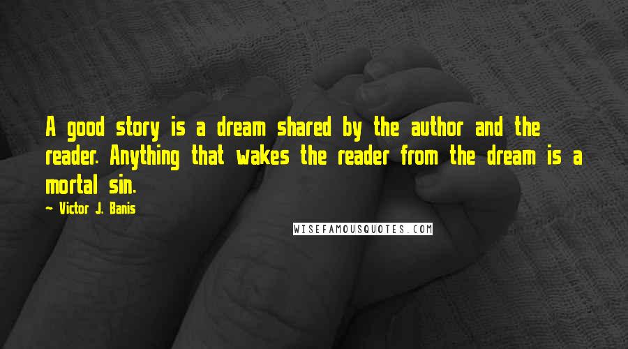 Victor J. Banis Quotes: A good story is a dream shared by the author and the reader. Anything that wakes the reader from the dream is a mortal sin.