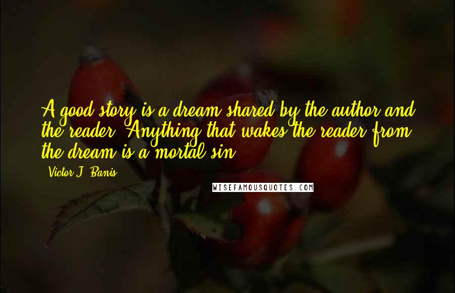 Victor J. Banis Quotes: A good story is a dream shared by the author and the reader. Anything that wakes the reader from the dream is a mortal sin.