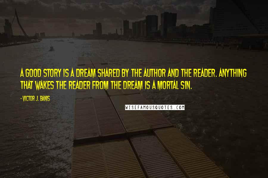 Victor J. Banis Quotes: A good story is a dream shared by the author and the reader. Anything that wakes the reader from the dream is a mortal sin.