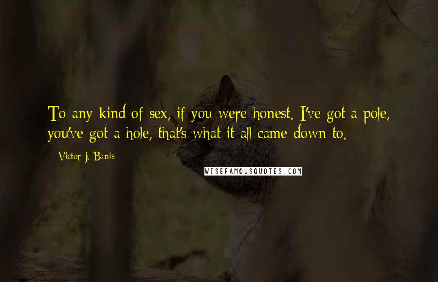 Victor J. Banis Quotes: To any kind of sex, if you were honest. I've got a pole, you've got a hole, that's what it all came down to.