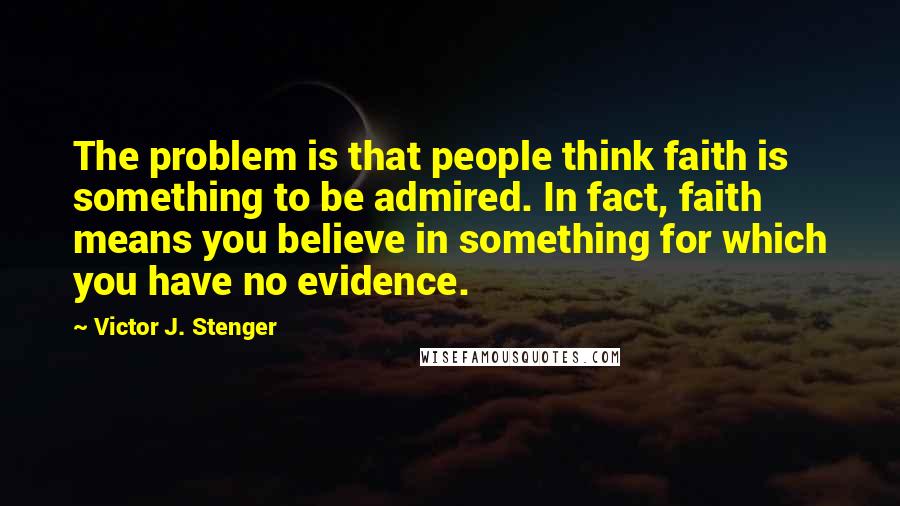 Victor J. Stenger Quotes: The problem is that people think faith is something to be admired. In fact, faith means you believe in something for which you have no evidence.