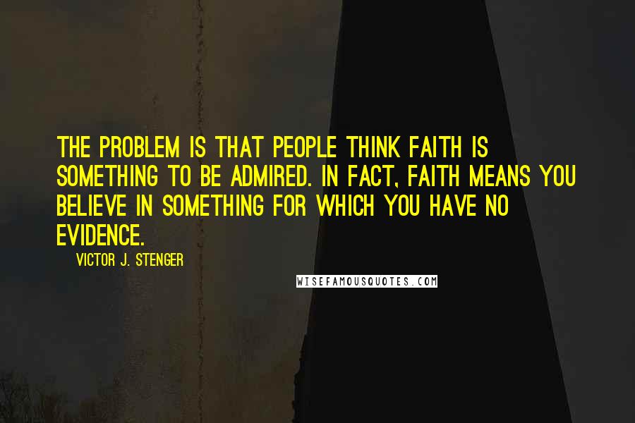 Victor J. Stenger Quotes: The problem is that people think faith is something to be admired. In fact, faith means you believe in something for which you have no evidence.