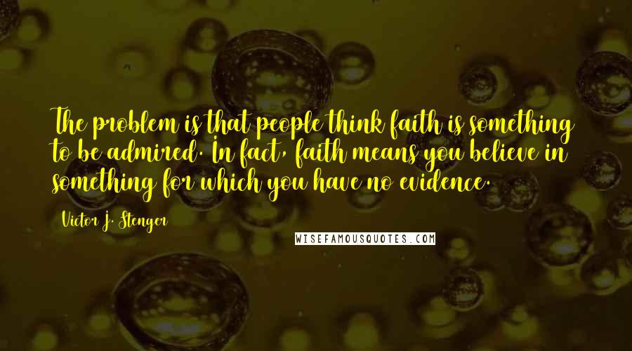 Victor J. Stenger Quotes: The problem is that people think faith is something to be admired. In fact, faith means you believe in something for which you have no evidence.