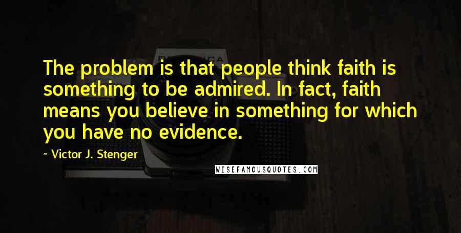 Victor J. Stenger Quotes: The problem is that people think faith is something to be admired. In fact, faith means you believe in something for which you have no evidence.