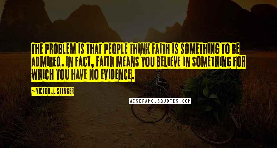 Victor J. Stenger Quotes: The problem is that people think faith is something to be admired. In fact, faith means you believe in something for which you have no evidence.