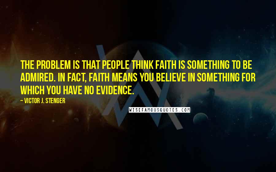 Victor J. Stenger Quotes: The problem is that people think faith is something to be admired. In fact, faith means you believe in something for which you have no evidence.