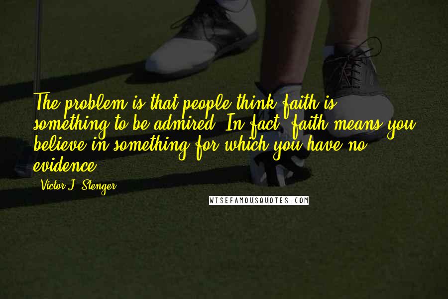 Victor J. Stenger Quotes: The problem is that people think faith is something to be admired. In fact, faith means you believe in something for which you have no evidence.