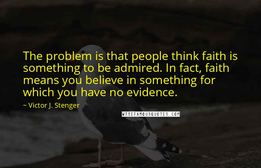 Victor J. Stenger Quotes: The problem is that people think faith is something to be admired. In fact, faith means you believe in something for which you have no evidence.