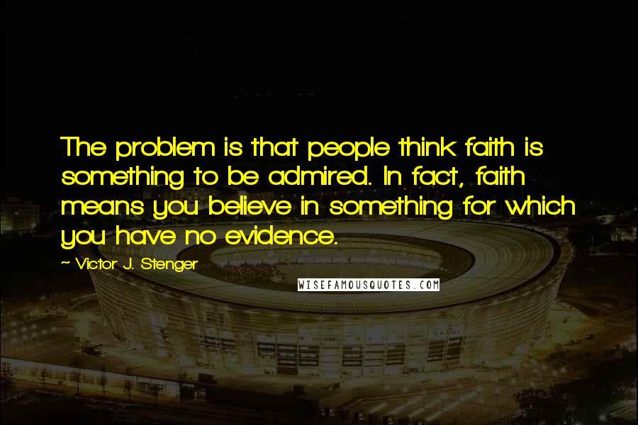 Victor J. Stenger Quotes: The problem is that people think faith is something to be admired. In fact, faith means you believe in something for which you have no evidence.