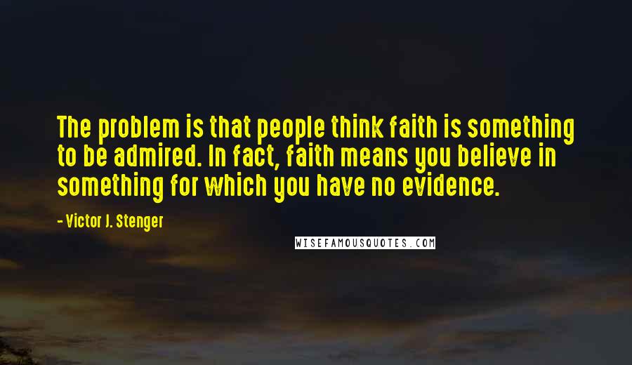 Victor J. Stenger Quotes: The problem is that people think faith is something to be admired. In fact, faith means you believe in something for which you have no evidence.