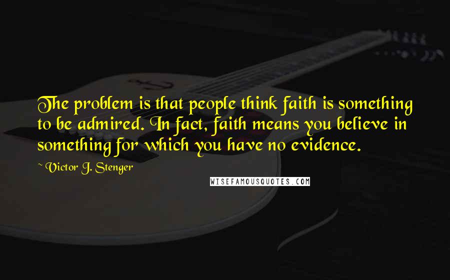 Victor J. Stenger Quotes: The problem is that people think faith is something to be admired. In fact, faith means you believe in something for which you have no evidence.