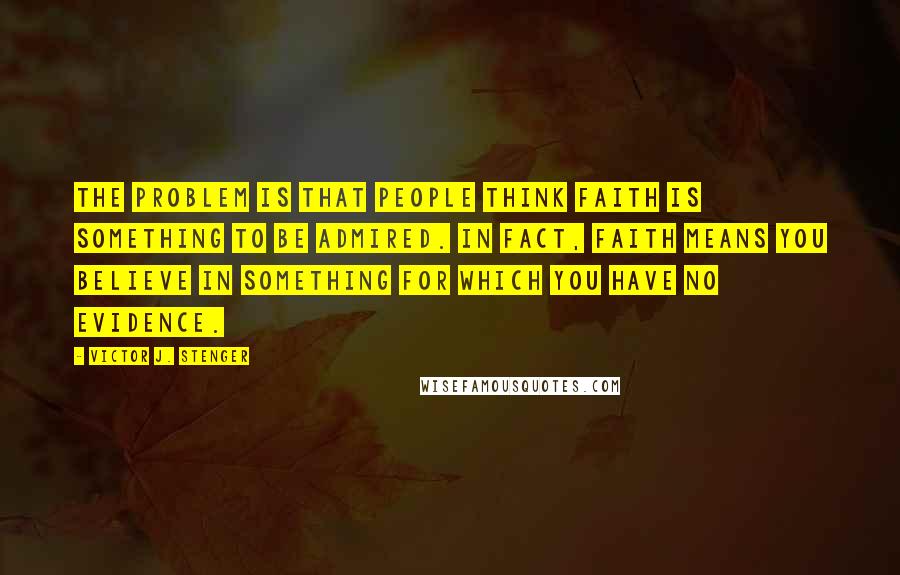 Victor J. Stenger Quotes: The problem is that people think faith is something to be admired. In fact, faith means you believe in something for which you have no evidence.