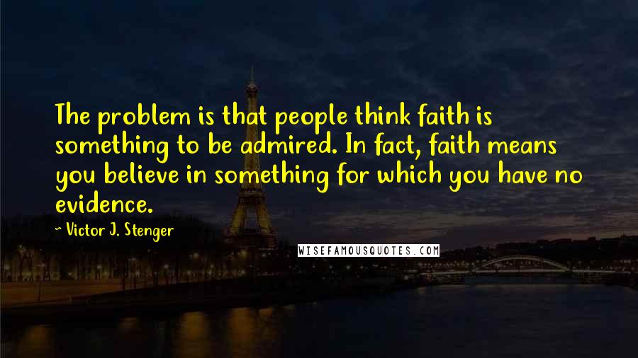 Victor J. Stenger Quotes: The problem is that people think faith is something to be admired. In fact, faith means you believe in something for which you have no evidence.