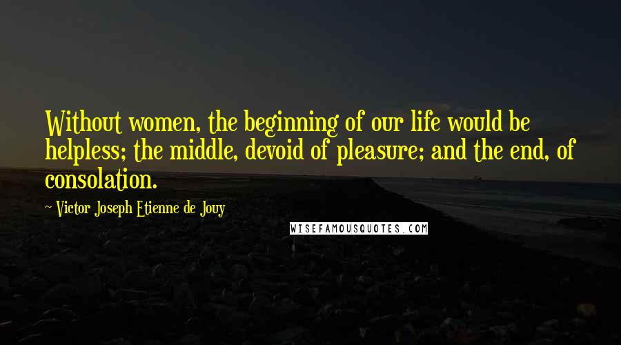 Victor Joseph Etienne De Jouy Quotes: Without women, the beginning of our life would be helpless; the middle, devoid of pleasure; and the end, of consolation.