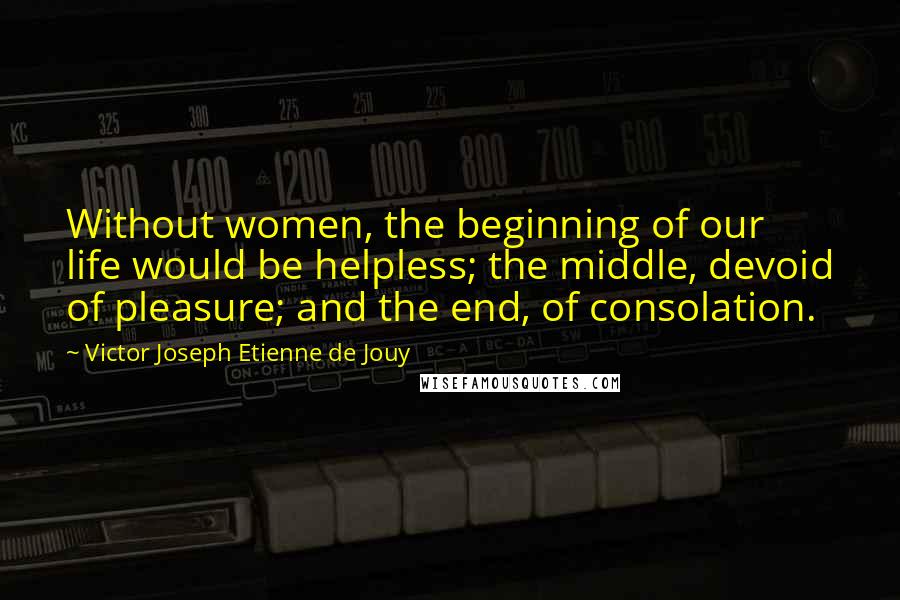 Victor Joseph Etienne De Jouy Quotes: Without women, the beginning of our life would be helpless; the middle, devoid of pleasure; and the end, of consolation.
