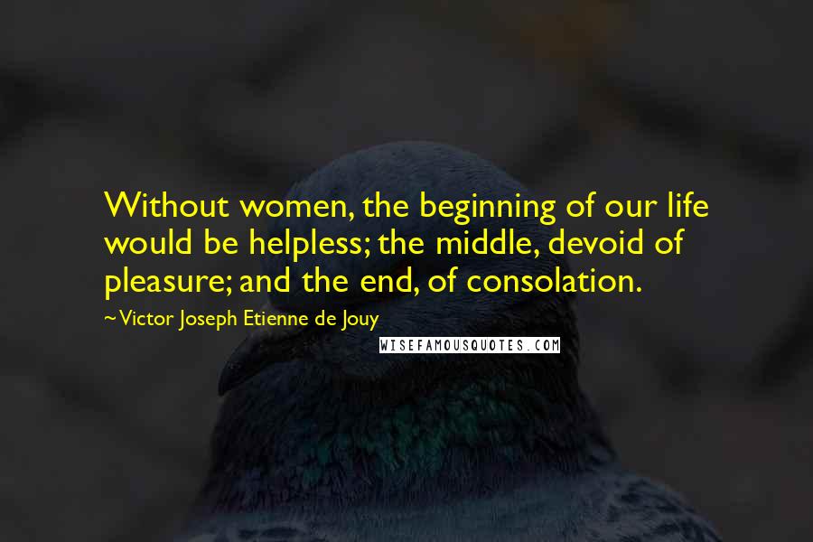 Victor Joseph Etienne De Jouy Quotes: Without women, the beginning of our life would be helpless; the middle, devoid of pleasure; and the end, of consolation.